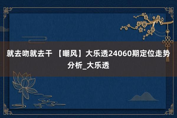 就去吻就去干 【嘲风】大乐透24060期定位走势分析_大乐透