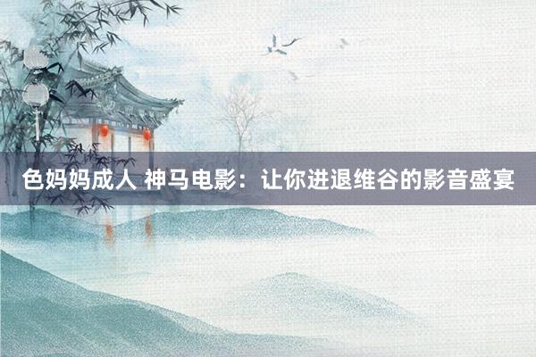 色妈妈成人 神马电影：让你进退维谷的影音盛宴