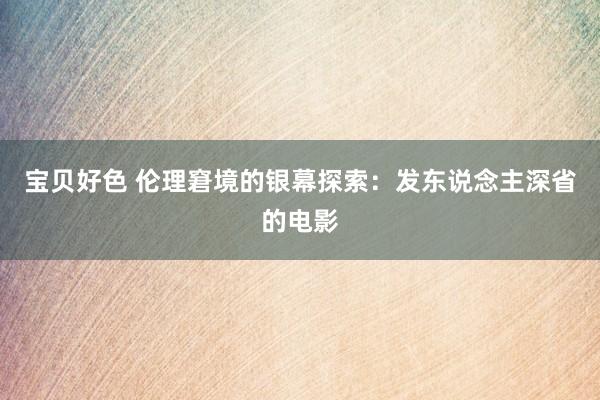 宝贝好色 伦理窘境的银幕探索：发东说念主深省的电影