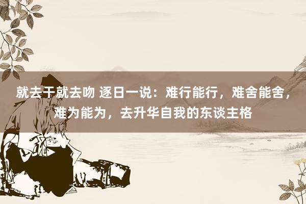 就去干就去吻 逐日一说：难行能行，难舍能舍，难为能为，去升华自我的东谈主格