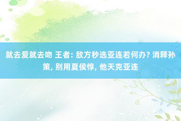 就去爱就去吻 王者: 敌方秒选亚连若何办? 消释孙策， 别用夏侯惇， 他天克亚连