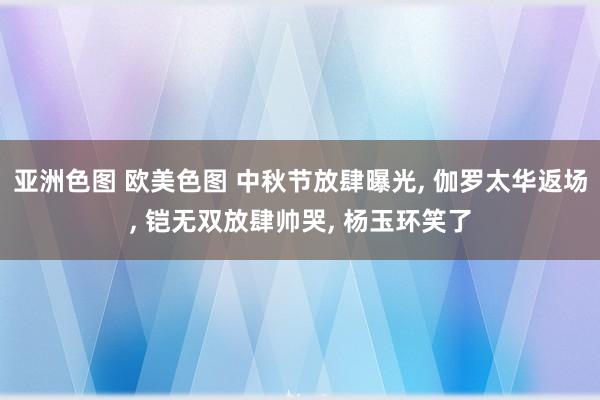 亚洲色图 欧美色图 中秋节放肆曝光， 伽罗太华返场， 铠无双放肆帅哭， 杨玉环笑了