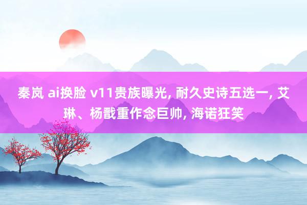 秦岚 ai换脸 v11贵族曝光， 耐久史诗五选一， 艾琳、杨戬重作念巨帅， 海诺狂笑