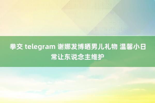 拳交 telegram 谢娜发博晒男儿礼物 温馨小日常让东说念主维护