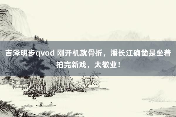 吉泽明步qvod 刚开机就骨折，潘长江确凿是坐着拍完新戏，太敬业！