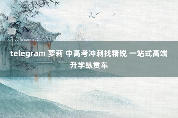 telegram 萝莉 中高考冲刺找精锐 一站式高端升学纵贯车