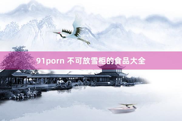 91porn 不可放雪柜的食品大全