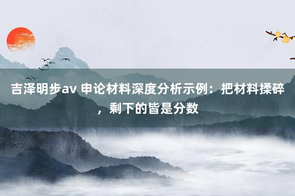 吉泽明步av 申论材料深度分析示例：把材料揉碎，剩下的皆是分数