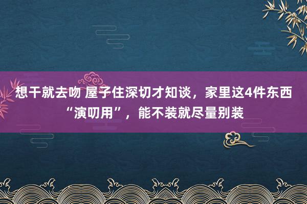 想干就去吻 屋子住深切才知谈，家里这4件东西“演叨用”，能不装就尽量别装