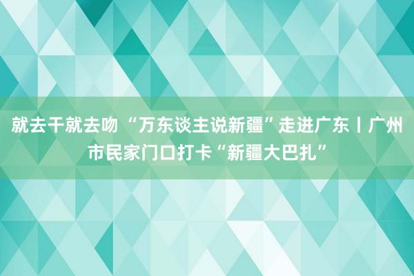 就去干就去吻 “万东谈主说新疆”走进广东丨广州市民家门口打卡“新疆大巴扎”