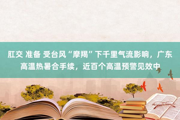 肛交 准备 受台风“摩羯”下千里气流影响，广东高温热暑合手续，近百个高温预警见效中