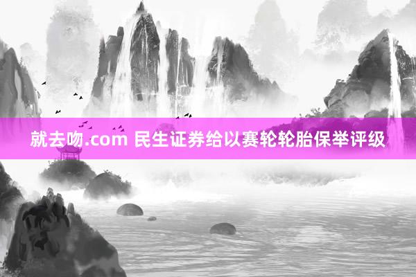 就去吻.com 民生证券给以赛轮轮胎保举评级