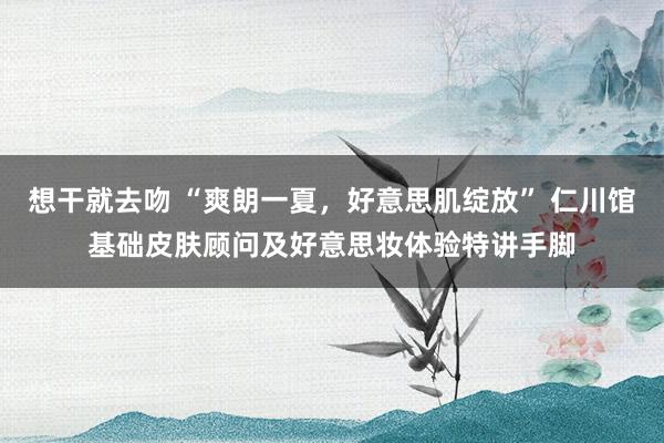 想干就去吻 “爽朗一夏，好意思肌绽放” 仁川馆基础皮肤顾问及好意思妆体验特讲手脚