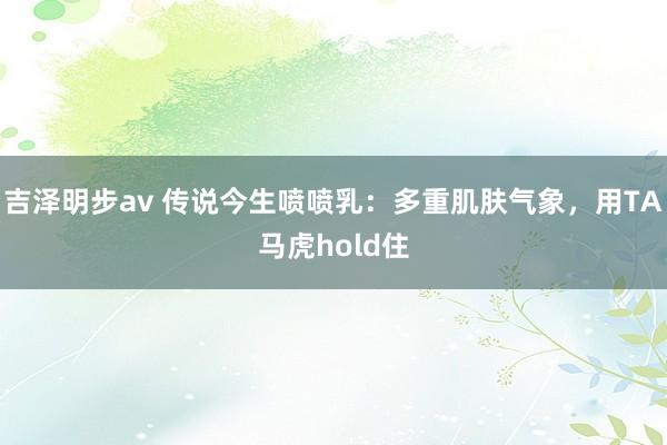 吉泽明步av 传说今生喷喷乳：多重肌肤气象，用TA马虎hold住