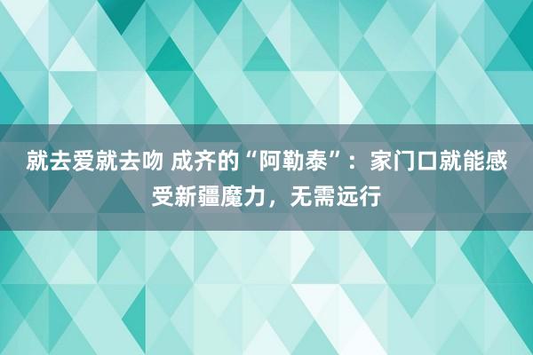 就去爱就去吻 成齐的“阿勒泰”：家门口就能感受新疆魔力，无需远行