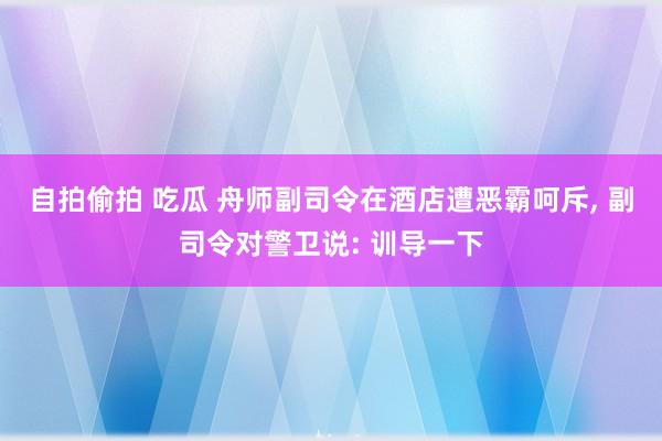 自拍偷拍 吃瓜 舟师副司令在酒店遭恶霸呵斥， 副司令对警卫说: 训导一下