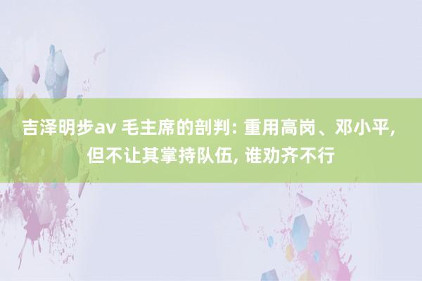 吉泽明步av 毛主席的剖判: 重用高岗、邓小平， 但不让其掌持队伍， 谁劝齐不行