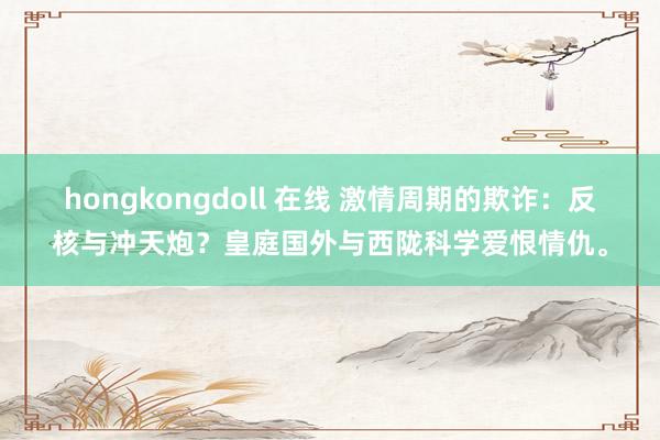 hongkongdoll 在线 激情周期的欺诈：反核与冲天炮？皇庭国外与西陇科学爱恨情仇。