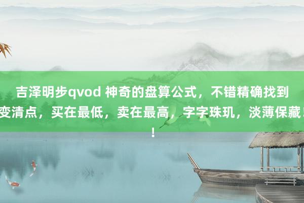 吉泽明步qvod 神奇的盘算公式，不错精确找到变清点，买在最低，卖在最高，字字珠玑，淡薄保藏！