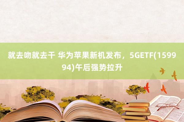 就去吻就去干 华为苹果新机发布，5GETF(159994)午后强势拉升