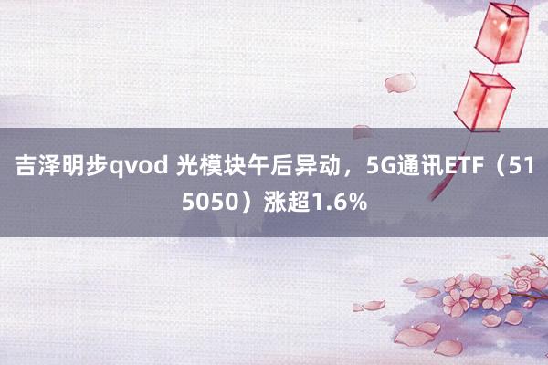 吉泽明步qvod 光模块午后异动，5G通讯ETF（515050）涨超1.6%