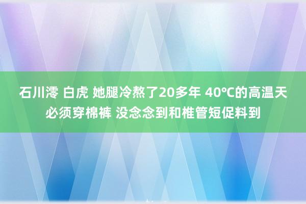 石川澪 白虎 她腿冷熬了20多年 40℃的高温天必须穿棉裤 没念念到和椎管短促料到