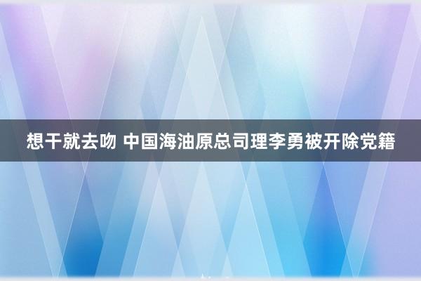 想干就去吻 中国海油原总司理李勇被开除党籍