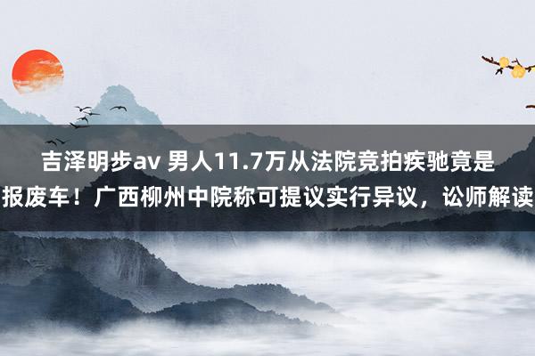 吉泽明步av 男人11.7万从法院竞拍疾驰竟是报废车！广西柳州中院称可提议实行异议，讼师解读