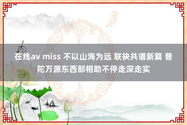 在线av miss 不以山海为远 联袂共谱新篇 普陀万源东西部相助不停走深走实