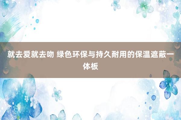 就去爱就去吻 绿色环保与持久耐用的保温遮蔽一体板