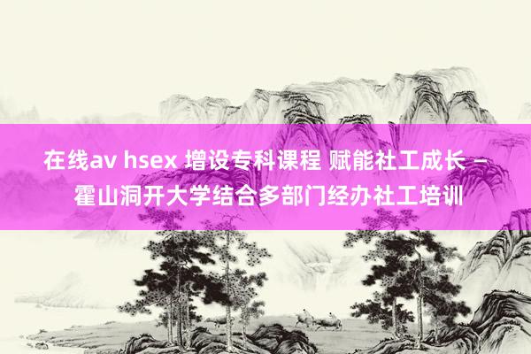 在线av hsex 增设专科课程 赋能社工成长 — 霍山洞开大学结合多部门经办社工培训