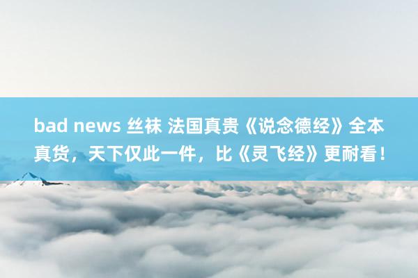 bad news 丝袜 法国真贵《说念德经》全本真货，天下仅此一件，比《灵飞经》更耐看！