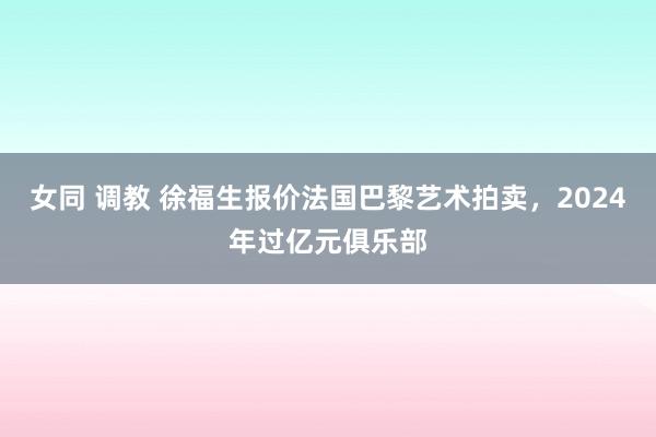 女同 调教 徐福生报价法国巴黎艺术拍卖，2024年过亿元俱乐部