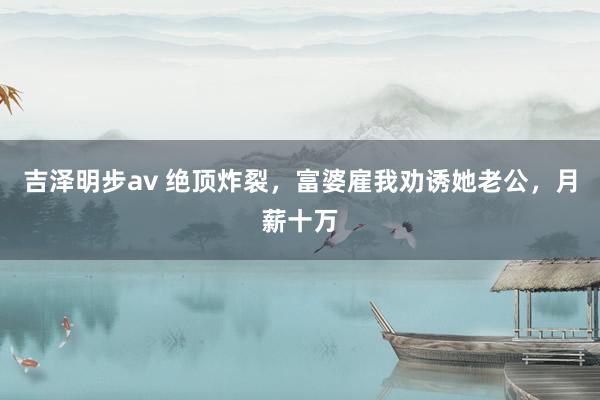 吉泽明步av 绝顶炸裂，富婆雇我劝诱她老公，月薪十万