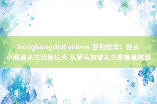 hongkongdoll videos 亚伯拉罕：我从小就看米兰比赛长大 从罗马加盟米兰是等第跳动