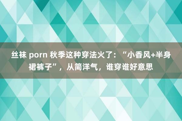 丝袜 porn 秋季这种穿法火了：“小香风+半身裙裤子”，从简洋气，谁穿谁好意思