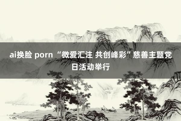 ai换脸 porn “微爱汇注 共创峰彩”慈善主题党日活动举行