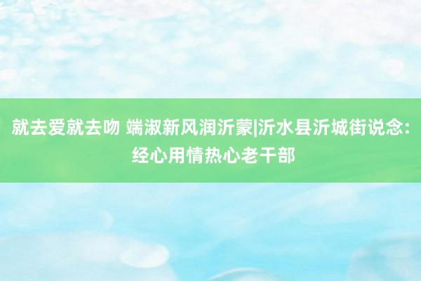 就去爱就去吻 端淑新风润沂蒙|沂水县沂城街说念: 经心用情热心老干部