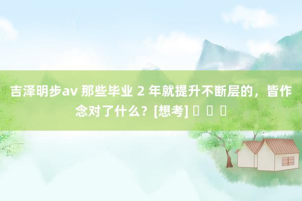 吉泽明步av 那些毕业 2 年就提升不断层的，皆作念对了什么？[想考] ​​​