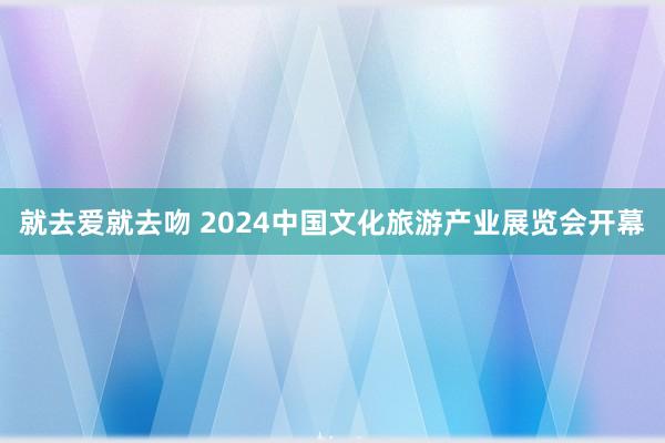 就去爱就去吻 2024中国文化旅游产业展览会开幕