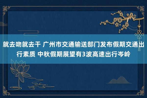 就去吻就去干 广州市交通输送部门发布假期交通出行素质 中秋假期展望有3波高速出行岑岭