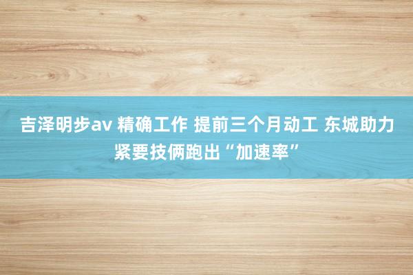 吉泽明步av 精确工作 提前三个月动工 东城助力紧要技俩跑出“加速率”