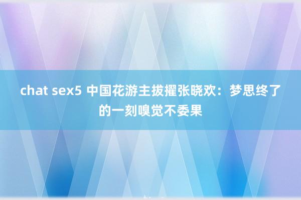 chat sex5 中国花游主拔擢张晓欢：梦思终了的一刻嗅觉不委果