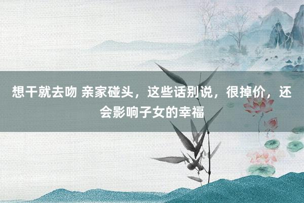 想干就去吻 亲家碰头，这些话别说，很掉价，还会影响子女的幸福