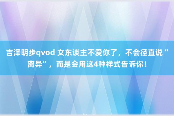 吉泽明步qvod 女东谈主不爱你了，不会径直说“离异”，而是会用这4种样式告诉你！