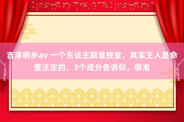 吉泽明步av 一个东谈主跟谁授室，其实王人是命里注定的，3个成分告诉你，很准