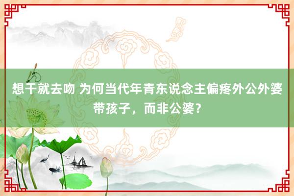 想干就去吻 为何当代年青东说念主偏疼外公外婆带孩子，而非公婆？