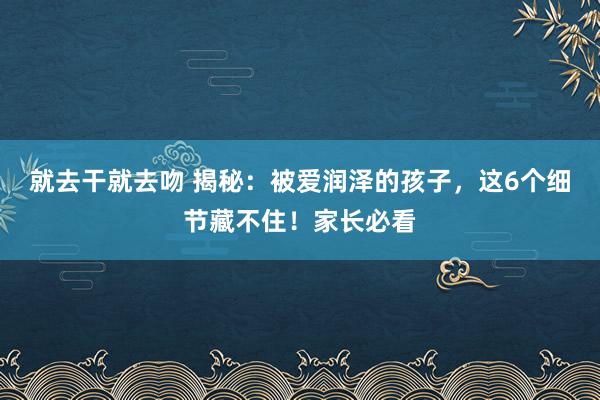 就去干就去吻 揭秘：被爱润泽的孩子，这6个细节藏不住！家长必看