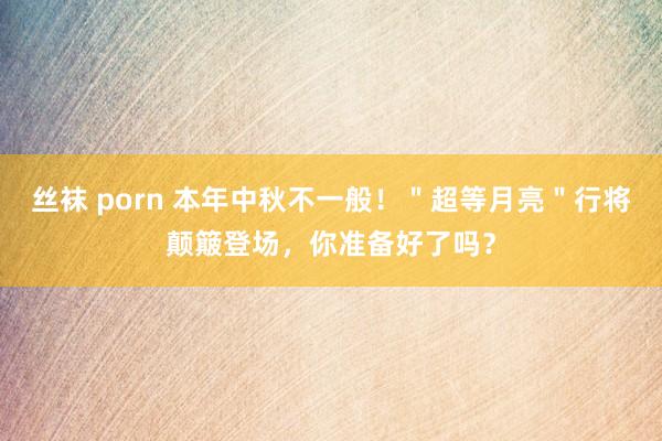 丝袜 porn 本年中秋不一般！＂超等月亮＂行将颠簸登场，你准备好了吗？