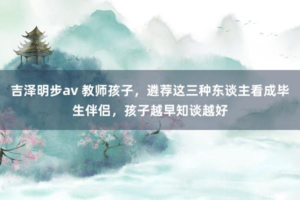 吉泽明步av 教师孩子，遴荐这三种东谈主看成毕生伴侣，孩子越早知谈越好